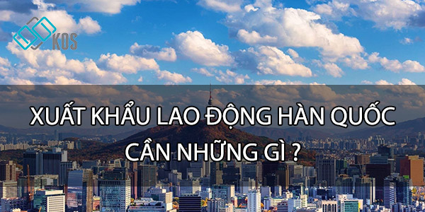 Đi xuất khẩu lao động Hàn Quốc cần những gì CẦN THIẾT